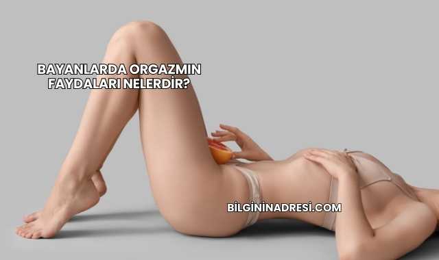 Bayanlarda Orgazmın Faydaları Nelerdir?